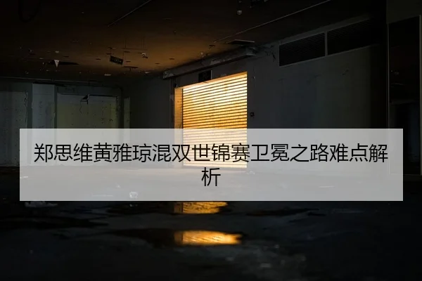 郑思维黄雅琼混双世锦赛卫冕之路难点解析